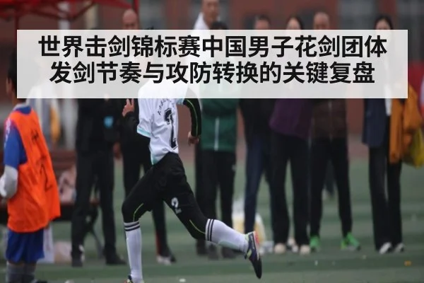 世界击剑锦标赛中国男子花剑团体发剑节奏与攻防转换的关键复盘
