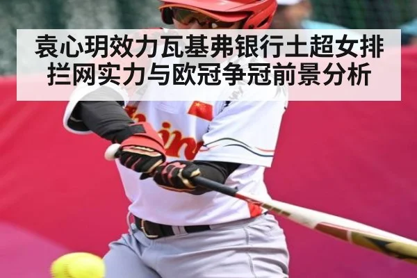 袁心玥效力瓦基弗银行土超女排拦网实力与欧冠争冠前景分析